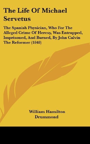 The Life Of Michael Servetus: The Spanish Physician, Who For The Alleged Crime Of Heresy, Was Entrapped, Imprisoned, And Burned, By John Calvin The Reformer (1848)