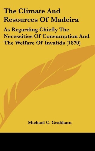 The Climate And Resources Of Madeira: As Regarding Chiefly The Necessities Of Consumption And The Welfare Of Invalids (1870)