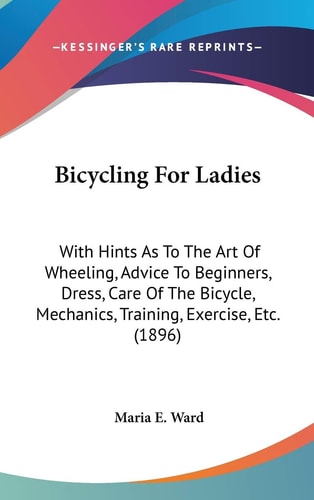 Bicycling For Ladies: With Hints As To The Art Of Wheeling, Advice To Beginners, Dress, Care Of The Bicycle, Mechanics, Training, Exercise, Etc. (1896)