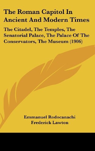 The Roman Capitol In Ancient And Modern Times: The Citadel, The Temples, The Senatorial Palace, The Palace Of The Conservators, The Museum (1906)