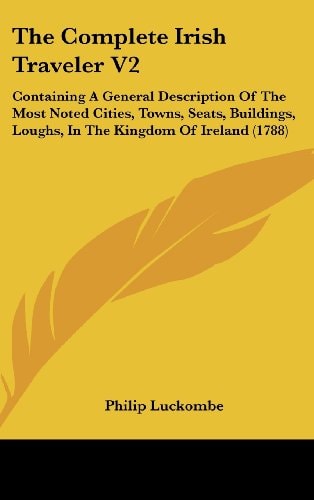 The Complete Irish Traveler V2: Containing A General Description Of The Most Noted Cities, Towns, Seats, Buildings, Loughs, In The Kingdom Of Ireland (1788)
