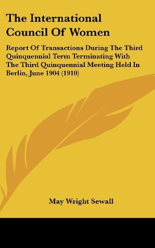 The International Council Of Women: Report Of Transactions During The Third Quinquennial Term Terminating With The Third Quinquennial Meeting Held In Berlin, June 1904 (1910)