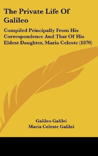 The Private Life Of Galileo: Compiled Principally From His Correspondence And That Of His Eldest Daughter, Maria Celeste (1870)