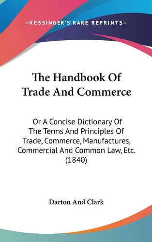 The Handbook Of Trade And Commerce: Or A Concise Dictionary Of The Terms And Principles Of Trade, Commerce, Manufactures, Commercial And Common Law, Etc. (1840)