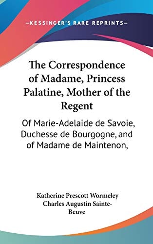 The Correspondence of Madame, Princess Palatine, Mother of the Regent: Of Marie-Adelaide de Savoie, Duchesse de Bourgogne, and of Madame de Maintenon,