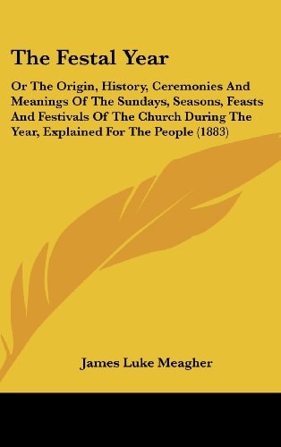The Festal Year: Or The Origin, History, Ceremonies And Meanings Of The Sundays, Seasons, Feasts And Festivals Of The Church During The Year, Explained For The People (1883)