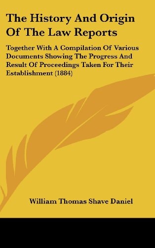 The History And Origin Of The Law Reports: Together With A Compilation Of Various Documents Showing The Progress And Result Of Proceedings Taken For Their Establishment (1884)