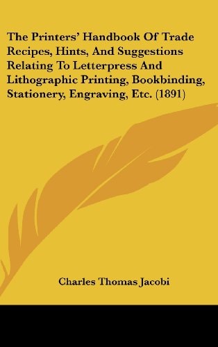 The Printers' Handbook Of Trade Recipes, Hints, And Suggestions Relating To Letterpress And Lithographic Printing, Bookbinding, Stationery, Engraving, Etc. (1891)