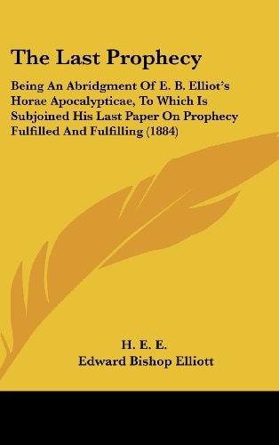 The Last Prophecy: Being An Abridgment Of E. B. Elliot's Horae Apocalypticae, To Which Is Subjoined His Last Paper On Prophecy Fulfilled And Fulfilling (1884)
