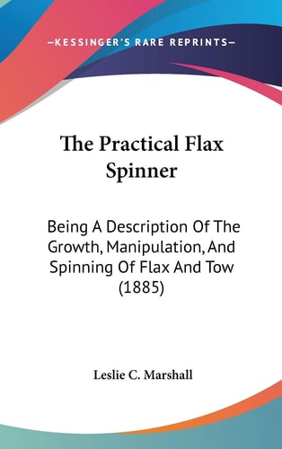The Practical Flax Spinner: Being A Description Of The Growth, Manipulation, And Spinning Of Flax And Tow (1885)