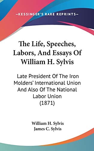 The Life, Speeches, Labors, And Essays Of William H. Sylvis: Late President Of The Iron Molders' International Union And Also Of The National Labor Union (1871)