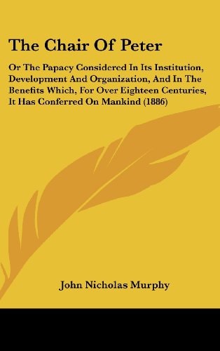 The Chair Of Peter: Or The Papacy Considered In Its Institution, Development And Organization, And In The Benefits Which, For Over Eighteen Centuries, It Has Conferred On Mankind (1886)