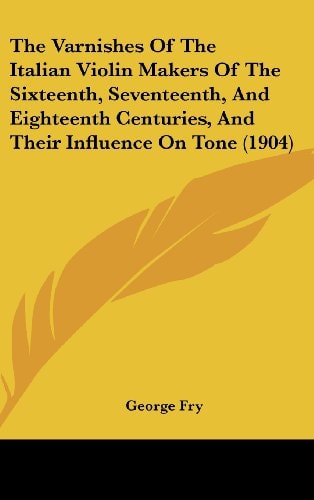 The Varnishes Of The Italian Violin Makers Of The Sixteenth, Seventeenth, And Eighteenth Centuries, And Their Influence On Tone