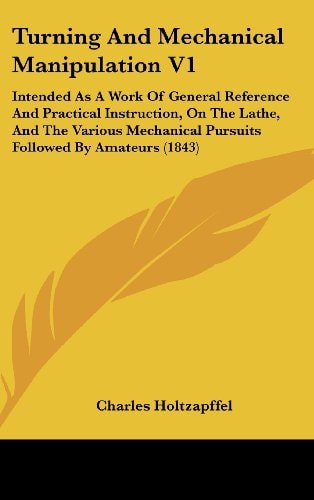 Turning And Mechanical Manipulation V1: Intended As A Work Of General Reference And Practical Instruction, On The Lathe, And The Various Mechanical Pursuits Followed By Amateurs (1843)