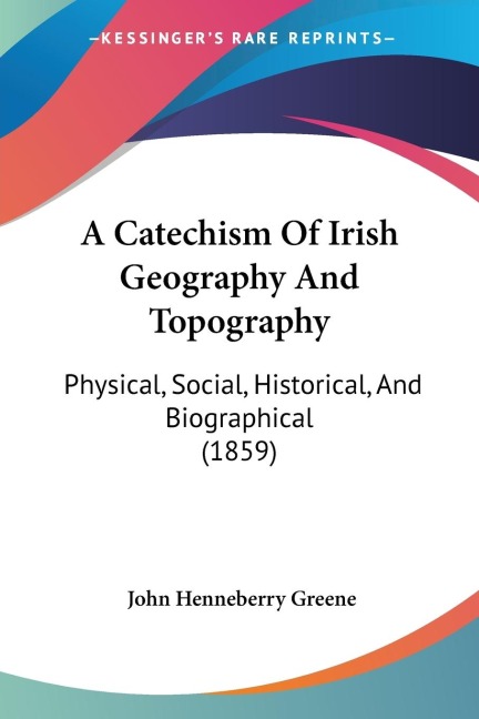A Catechism Of Irish Geography And Topography: Physical, Social, Historical, And Biographical (1859)