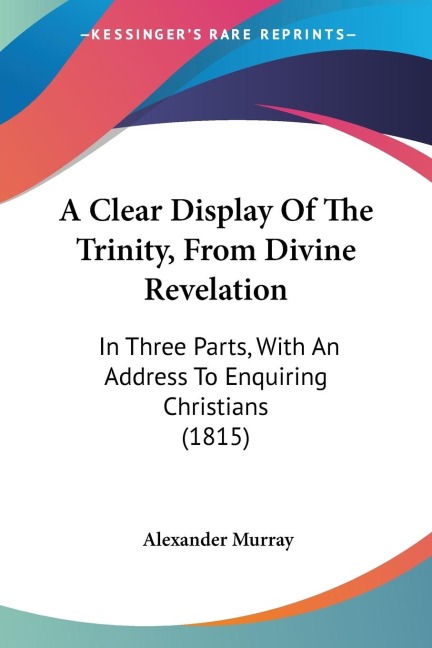 A Clear Display Of The Trinity, From Divine Revelation: In Three Parts, With An Address To Enquiring Christians (1815)