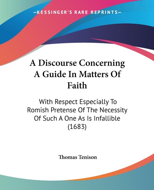 A Discourse Concerning A Guide In Matters Of Faith: With Respect Especially To Romish Pretense Of The Necessity Of Such A One As Is Infallible (1683)