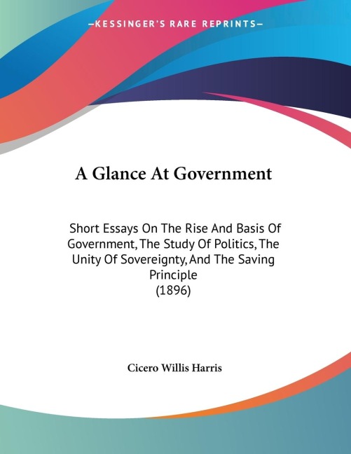 A Glance At Government: Short Essays On The Rise And Basis Of Government, The Study Of Politics, The Unity Of Sovereignty, And The Saving Principle (1896)