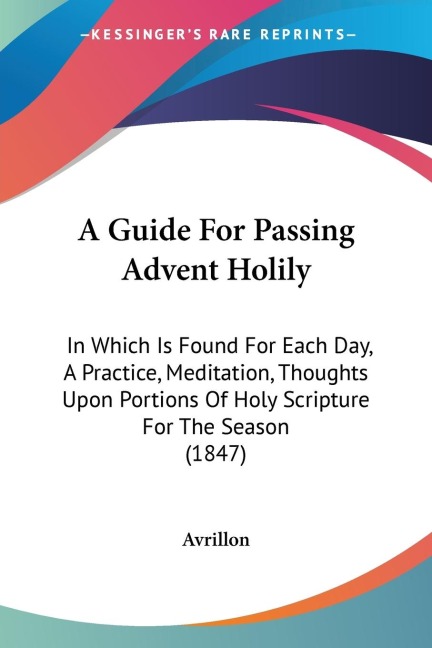 A Guide For Passing Advent Holily: In Which Is Found For Each Day, A Practice, Meditation, Thoughts Upon Portions Of Holy Scripture For The Season (1847)