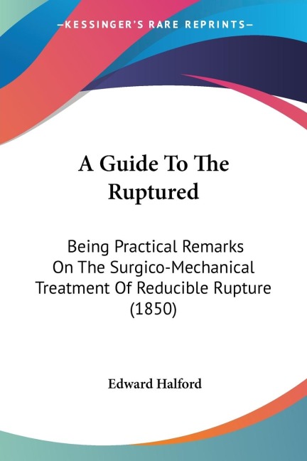 A Guide To The Ruptured: Being Practical Remarks On The Surgico-Mechanical Treatment Of Reducible Rupture (1850)