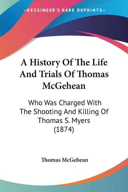 A History Of The Life And Trials Of Thomas McGehean: Who Was Charged With The Shooting And Killing Of Thomas S. Myers (1874)