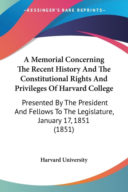 A Memorial Concerning The Recent History And The Constitutional Rights And Privileges Of Harvard College: Presented By The President And Fellows To The Legislature, January 17, 1851 (1851)