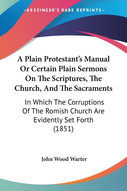 A Plain Protestants Manual Or Certain Plain Sermons On The Scriptures, The Church, And The Sacraments: In Which The Corruptions Of The Romish Church Are Evidently Set Forth (1851)