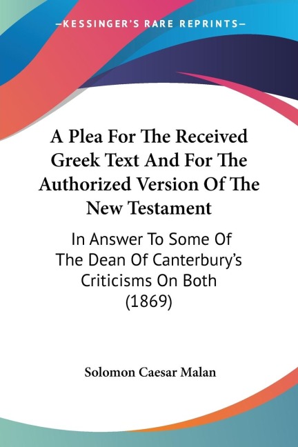 A Plea For The Received Greek Text And For The Authorized Version Of The New Testament: In Answer To Some Of The Dean Of Canterburys Criticisms On Both (1869)