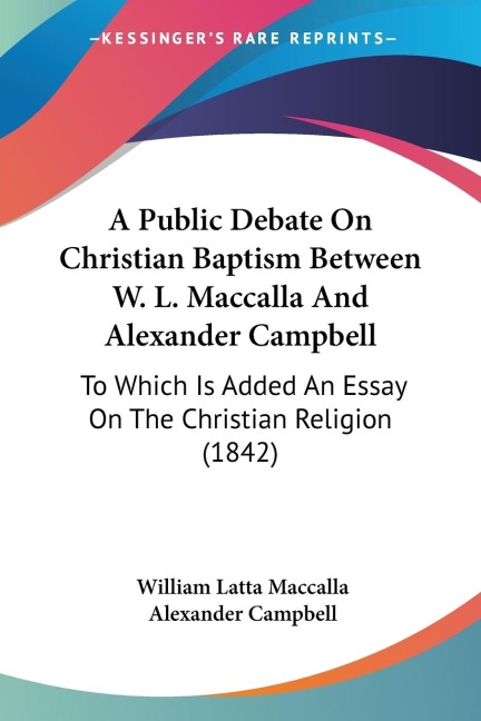 A Public Debate On Christian Baptism Between W. L. Maccalla And Alexander Campbell: To Which Is Added An Essay On The Christian Religion (1842)