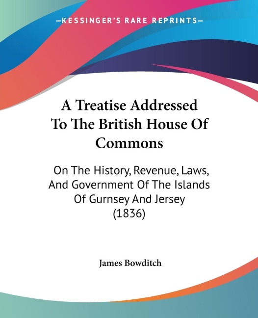 A Treatise Addressed To The British House Of Commons: On The History, Revenue, Laws, And Government Of The Islands Of Gurnsey And Jersey (1836)