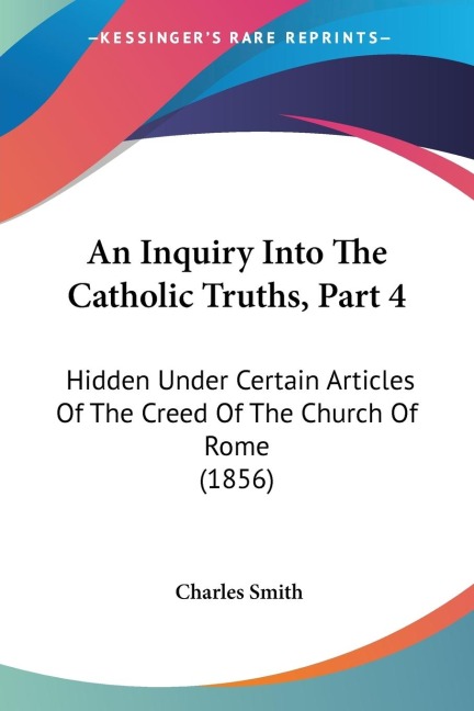 An Inquiry Into The Catholic Truths, Part 4: Hidden Under Certain Articles Of The Creed Of The Church Of Rome (1856)
