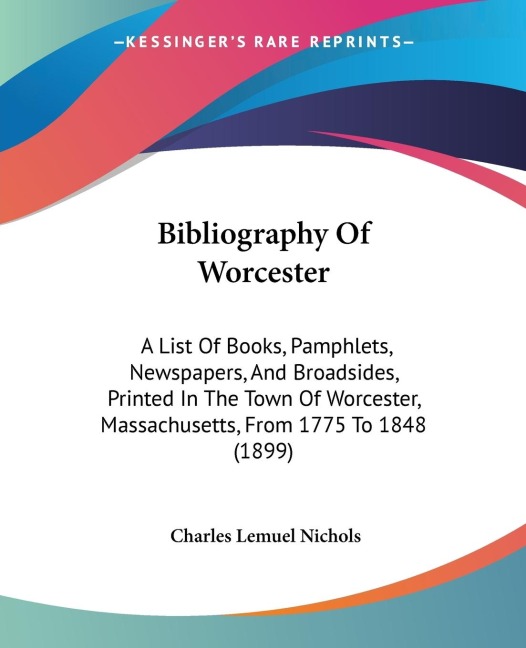 Bibliography Of Worcester: A List Of Books, Pamphlets, Newspapers, And Broadsides, Printed In The Town Of Worcester, Massachusetts, From 1775 To 1848 (1899)