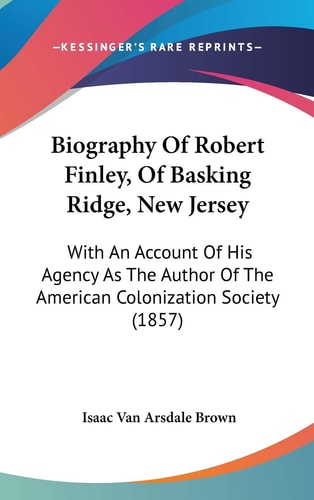 Biography Of Robert Finley, Of Basking Ridge, New Jersey: With An Account Of His Agency As The Author Of The American Colonization Society (1857)