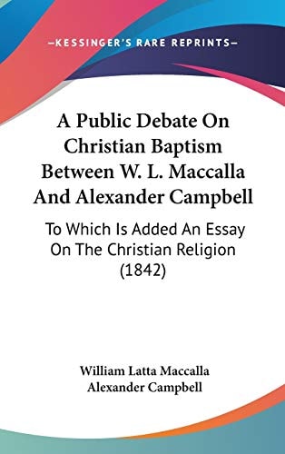 A Public Debate On Christian Baptism Between W. L. Maccalla And Alexander Campbell: To Which Is Added An Essay On The Christian Religion (1842)