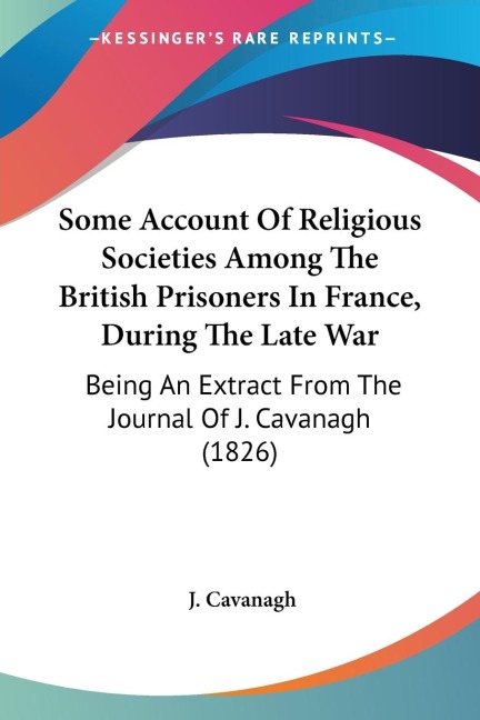 Some Account Of Religious Societies Among The British Prisoners In France, During The Late War: Being An Extract From The Journal Of J. Cavanagh (1826)