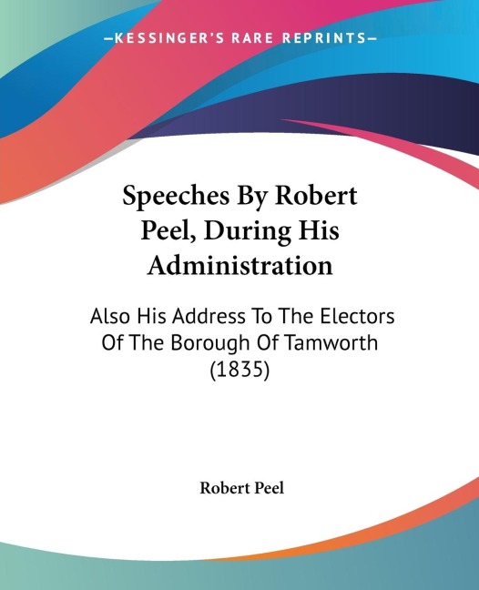 Speeches By Robert Peel, During His Administration: Also His Address To The Electors Of The Borough Of Tamworth (1835)