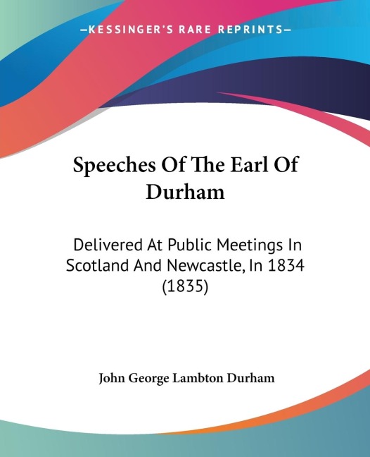 Speeches Of The Earl Of Durham: Delivered At Public Meetings In Scotland And Newcastle, In 1834 (1835)