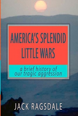 America's Splendid Little Wars A Brief History of Our Tragic Aggression