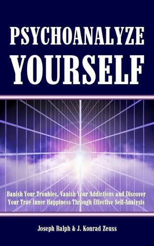Psychoanalyze Yourself Banish Your Troubles, Vanish Your Addictions And Discover Your True Inner Happiness Through Effective Self-Analysis