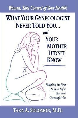 What Your Gynecologist Never Told You...And Your Mother Didnt Know: Everything You Need to Know Before Your Next Gynecologic Visit