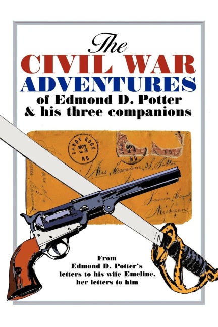 The Civil War Adventures of Edmond D. Potter & His Three Companions: From Edmond D. Potters Letters to His Wife Emeline, Her Letters to Him