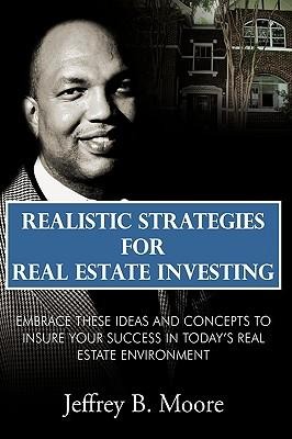 Realistic Strategies for Real Estate Investing: Embrace These Ideas and Concepts to Insure Your Success In Todays Real Estate Environment