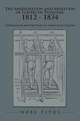 The Amelioration and Abolition of Slavery in Trinidad, 1812 - 1834: Experiments and Protests in a new Slave Colony