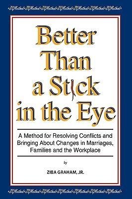 Better than a Stick in the Eye: A Method for Resolving Conflicts and Bringing about Changes in Marriages, Families, and the Workplace
