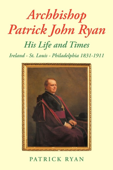 Archbishop Patrick John Ryan His Life and Times: Ireland - St. Louis - Philadelphia 1831-1911