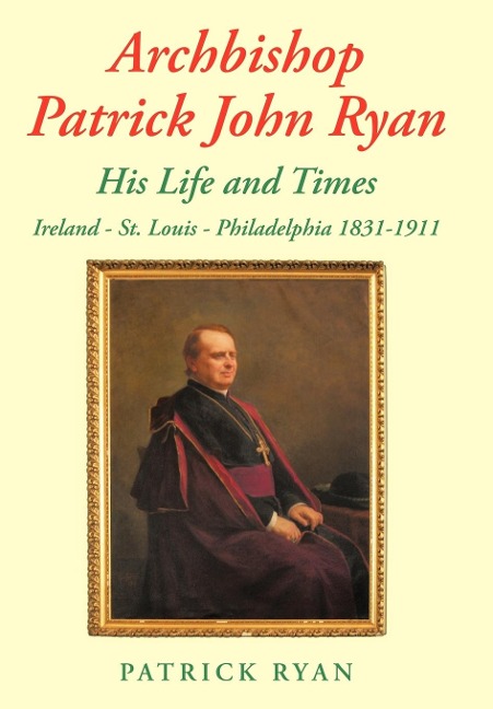 Archbishop Patrick John Ryan His Life and Times: Ireland - St. Louis - Philadelphia 1831-1911