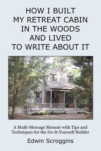 How I Built My Retreat Cabin in the Woods and Lived to Write about It A Multi-Message Memoir with Tips and Techniques for the Do-It-Yourself Builder