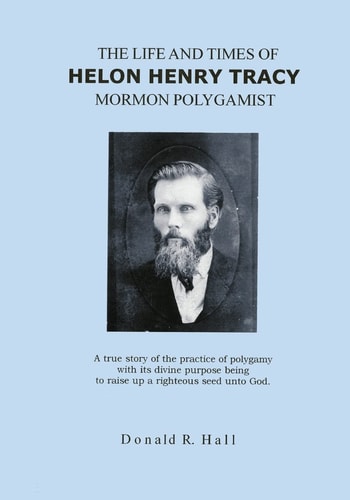 The Life and Times of Helon Henry Tracy, Mormon Polygamist A True Story of the Practice of Polygamy with Its Divine Purpose Being to Raise Up a Righteous Seed Unto God