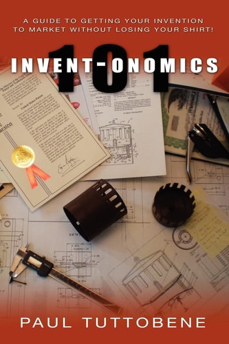 Invent-onomics 101 A Guide to Getting Your Invention to Market Without Losing Your Shirt!
