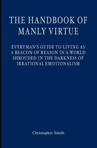 The Handbook of Manly Virtue Everyman's Guide to Living As a Beacon of Reason in a World Shrouded in the Darkness of Irrational Emotionalism